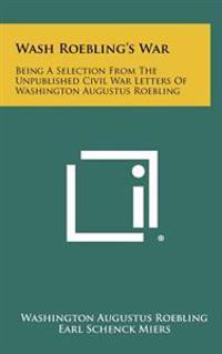 Wash Roebling's War: Being a Selection from the Unpublished Civil War Letters of Washington Augustus Roebling