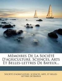 Memoires de La Societe D'Agriculture, Sciences, Arts Et Belles-Lettres de Bayeux...