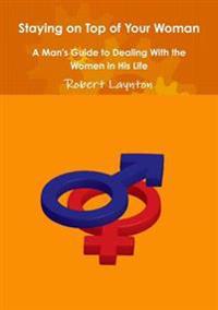 Staying on Top of Your Woman - A Man's Guide to Dealing With the Women in His Life