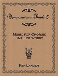 Compositions Book 5: Music for Chorus Smaller Works