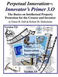 Perpetual Innovation: Innovator's Primer 3.O: the Basics on Intellectual Property Protection for the Creator and Inventor