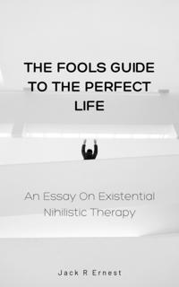 Fools Guide to the Perfect Life: An Essay On Existential Nihilistic Therapy