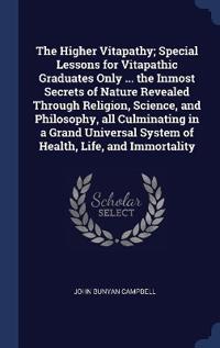 The Higher Vitapathy; Special Lessons for Vitapathic Graduates Only ... the Inmost Secrets of Nature Revealed Through Religion, Science, and Philosophy, all Culminating in a Grand Universal System of Health, Life, and Immortality
