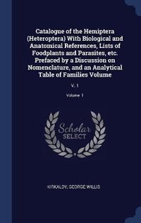 Catalogue of the Hemiptera (Heteroptera) With Biological and Anatomical References, Lists of Foodplants and Parasites, etc. Prefaced by a Discussion on Nomenclature, and an Analytical Table of Families Volume