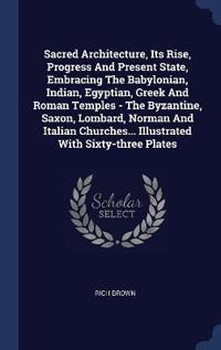 Sacred Architecture, Its Rise, Progress And Present State, Embracing The Babylonian, Indian, Egyptian, Greek And Roman Temples - The Byzantine, Saxon, Lombard, Norman And Italian Churches... Illustrated With Sixty-three Plates