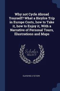 Why not Cycle Abroad Yourself? What a Bicylce Trip in Europe Costs, how to Take it, how to Enjoy it, With a Narrative of Personal Tours, Illustrations and Maps