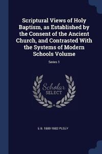 Scriptural Views of Holy Baptism, as Established by the Consent of the Ancient Church, and Contrasted With the Systems of Modern Schools Volume; Series 1
