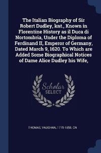 The Italian Biography of Sir Robert Dudley, knt., Known in Florentine History as il Duca di Nortombria, Under the Diploma of Ferdinand II, Emperor of Germany, Dated March 9, 1620. To Which are Added Some Biographical Notices of Dame Alice Dudley his Wife,