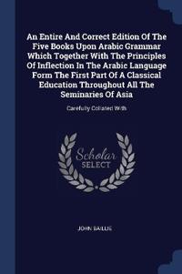 An Entire And Correct Edition Of The Five Books Upon Arabic Grammar Which Together With The Principles Of Inflection In The Arabic Language Form The First Part Of A Classical Education Throughout All The Seminaries Of Asia
