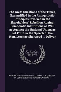 The Great Questions of the Times, Exemplified in the Antagonistic Principles Involved in the Slaveholders' Rebellion Against Democratic Institutions as Well as Against the National Union; as set Forth in the Speech of the Hon. Lorenzo Sherwood ... Deliver