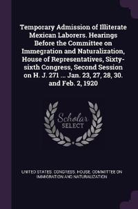 Temporary Admission of Illiterate Mexican Laborers. Hearings Before the Committee on Immegration and Naturalization, House of Representatives, Sixty-sixth Congress, Second Session on H. J. 271 ... Jan. 23, 27, 28, 30. and Feb. 2, 1920