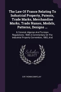 The Law Of France Relating To Industrial Property, Patents, Trade Marks, Merchandise Marks, Trade Names, Models, Patterns, Designs ...