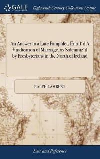 An Answer to a Late Pamphlet, Entitl'd A Vindication of Marriage, as Solemniz'd by Presbyterians in the North of Ireland
