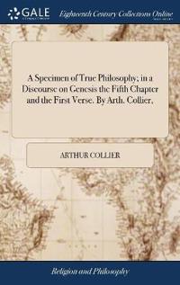 A Specimen of True Philosophy; in a Discourse on Genesis the Fifth Chapter and the First Verse. By Arth. Collier,
