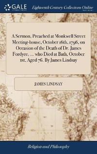 A Sermon, Preached at Monkwell Street Meeting-house, October 16th, 1796, on Occasion of the Death of Dr. James Fordyce, ... who Died at Bath, October 1st, Aged 76. By James Lindsay