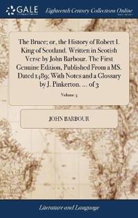 The Bruce; or, the History of Robert I. King of Scotland. Written in Scotish Verse by John Barbour. The First Genuine Edition, Published From a MS. Dated 1489; With Notes and a Glossary by J. Pinkerton. ... of 3; Volume 3
