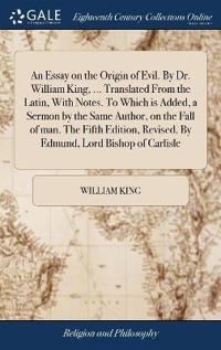 An Essay on the Origin of Evil. by Dr. William King, ... Translated from the Latin, with Notes. to Which Is Added, a Sermon by the Same Author, on the Fall of Man. the Fifth Edition, Revised. by Edmund, Lord Bishop of Carlisle