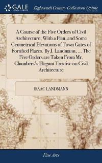 A Course of the Five Orders of Civil Architecture; With a Plan, and Some Geometrical Elevations of Town Gates of Fortified Places. By J. Landmann, ... The Five Orders are Taken From Mr. Chambers's Elegant Treatise on Civil Architecture