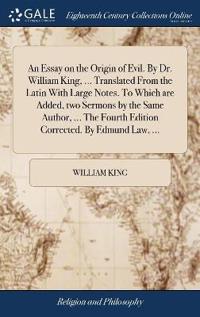 An Essay on the Origin of Evil. by Dr. William King, ... Translated from the Latin with Large Notes. to Which Are Added, Two Sermons by the Same Author, ... the Fourth Edition Corrected. by Edmund Law, ...
