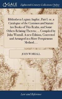 Bibliotheca Legum Angliæ, Part I. or, a Catalogue of the Common and Statute law Books of This Realm, and Some Others Relating Thereto; ... Compiled by John Worrall. A new Edition, Corrected and Arranged in a More Perspicuous Method; ...