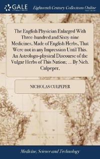 The English Physician Enlarged With Three-hundred and Sixty-nine Medicines, Made of English Herbs, That Were not in any Impression Until This. An Astrologo-physical Discourse of the Vulgar Herbs of This Nation; ... By Nich. Culpeper,