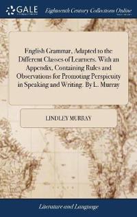 English Grammar, Adapted to the Different Classes of Learners. with an Appendix, Containing Rules and Observations for Promoting Perspicuity in Speaking and Writing. by L. Murray