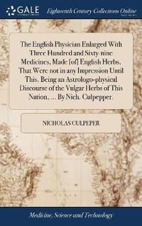 The English Physician Enlarged With Three Hundred and Sixty-nine Medicines, Made [of] English Herbs, That Were not in any Impression Until This. Being an Astrologo-physical Discourse of the Vulgar Herbs of This Nation, ... By Nich. Culpepper.