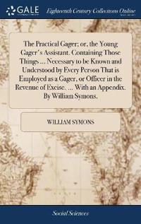 The Practical Gager; or, the Young Gager's Assistant. Containing Those Things ... Necessary to be Known and Understood by Every Person That is Employed as a Gager, or Officer in the Revenue of Excise. ... With an Appendix. By William Symons,