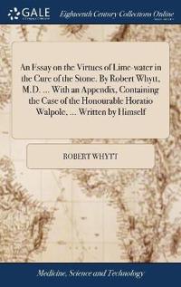An Essay on the Virtues of Lime-water in the Cure of the Stone. By Robert Whytt, M.D. ... With an Appendix, Containing the Case of the Honourable Horatio Walpole, ... Written by Himself