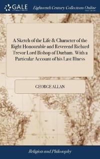 A Sketch of the Life & Character of the Right Honourable and Reverend Richard Trevor Lord Bishop of Durham. With a Particular Account of his Last Illness