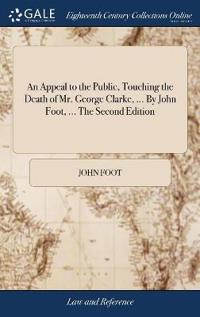 An Appeal to the Public, Touching the Death of Mr. George Clarke, ... By John Foot, ... The Second Edition
