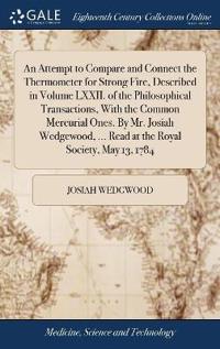An Attempt to Compare and Connect the Thermometer for Strong Fire, Described in Volume LXXII. of the Philosophical Transactions, With the Common Mercurial Ones. By Mr. Josiah Wedgewood, ... Read at the Royal Society, May 13, 1784