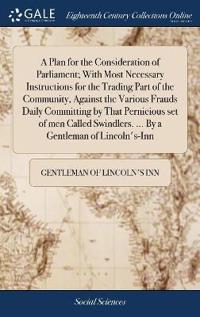 A Plan for the Consideration of Parliament; With Most Necessary Instructions for the Trading Part of the Community, Against the Various Frauds Daily Committing by That Pernicious set of men Called Swindlers. ... By a Gentleman of Lincoln's-Inn