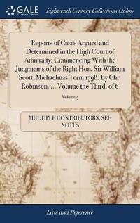 Reports of Cases Argued and Determined in the High Court of Admiralty; Commencing with the Judgments of the Right Hon. Sir William Scott, Michaelmas Term 1798. by Chr. Robinson, ... Volume the Third. of 6; Volume 3