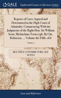Reports of Cases Argued and Determined in the High Court of Admiralty; Commencing With the Judgments of the Right Hon. Sir William Scott, Michaelmas Term 1798. By Chr. Robinson, ... Volume the Fifth. of 6; Volume 5