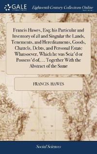 Francis Hawes, Esq; his Particular and Inventory of all and Singular the Lands, Tenements, and Hereditaments, Goods, Chattels, Debts, and Personal Estate Whatsoever, Which he was Seiz'd or Possess'd of, ... Together With the Abstract of the Same