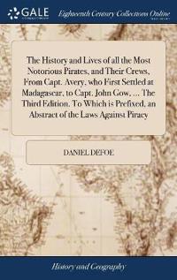 The History and Lives of All the Most Notorious Pirates, and Their Crews, from Capt. Avery, Who First Settled at Madagascar, to Capt. John Gow, ... the Third Edition. to Which Is Prefixed, an Abstract of the Laws Against Piracy