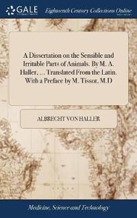 A Dissertation on the Sensible and Irritable Parts of Animals. By M. A. Haller, ... Translated From the Latin. With a Preface by M. Tissot, M.D
