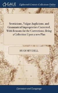 Scotticisms, Vulgar Anglicisms, and Grammatical Improprieties Corrected, With Reasons for the Corrections; Being a Collection Upon a new Plan