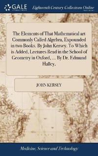 The Elements of That Mathematical art Commonly Called Algebra, Expounded in two Books. By John Kersey. To Which is Added, Lectures Read in the School of Geometry in Oxford, ... By Dr. Edmund Halley,