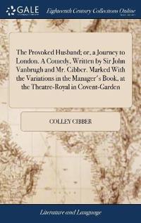 The Provoked Husband; or, a Journey to London. A Comedy, Written by Sir John Vanbrugh and Mr. Cibber. Marked With the Variations in the Manager's Book, at the Theatre-Royal in Covent-Garden