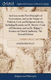 An Essay on the First Principles of Government, and on the Nature of Political, Civil, and Religious Liberty, Including Remarks on Dr. Brown's Code of Education, and on Dr. Balguy's Sermon on Church Authority. The Second Edition