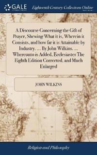 A Discourse Concerning the Gift of Prayer, Shewing What it is, Wherein it Consists, and how far it is Attainable by Industry. ... By John Wilkins. ... Whereunto is Added, Ecclesiastes The Eighth Edition Corrected, and Much Enlarged
