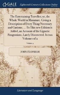 The Entertaining Traveller; or, the Whole World in Miniature. Giving a Description of Every Thing Necessary and Curious; ... To This new Edition is Added, an Account of the Gigantic Patagonians, Lately Discovered. In two Volumes of 2; Volume 2