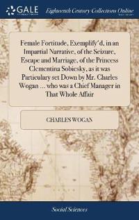 Female Fortitude, Exemplify'd, in an Impartial Narrative, of the Seizure, Escape and Marriage, of the Princess Clementina Sobiesky, as it was Particulary set Down by Mr. Charles Wogan ... who was a Chief Manager in That Whole Affair