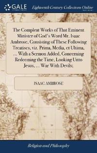 The Compleat Works of That Eminent Minister of God's Word Mr. Isaac Ambrose, Consisting of These Following Treatises, viz. Prima, Media, et Ultima, ... With a Sermon Added, Concerning Redeeming the Time, Looking Unto Jesus, ... War With Devils;