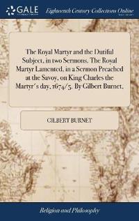 The Royal Martyr and the Dutiful Subject, in Two Sermons. the Royal Martyr Lamented, in a Sermon Preached at the Savoy, on King Charles the Martyr's Day, 1674/5. by Gilbert Burnet,