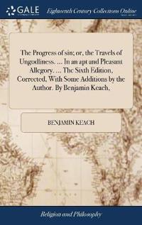 The Progress of sin; or, the Travels of Ungodliness. ... In an apt and Pleasant Allegory. ... The Sixth Edition, Corrected, With Some Additions by the Author. By Benjamin Keach,