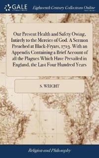 Our Present Health and Safety Owing, Intirely to the Mercies of God. A Sermon Preached at Black-Fryars, 1723. With an Appendix Containing a Brief Account of all the Plagues Which Have Prevailed in England, the Last Four Hundred Years