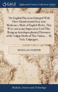 The English Physician Enlarged with Three Hundred and Sixty-Nine Medicines, Made of English Herbs, That Were Not in Any Impression Until This. Being an Astrologo-Physical Discourse of the Vulgar Herbs of This Nation, ... by Nich. Culpepper,